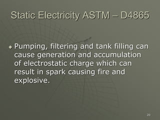 20
Static Electricity ASTM – D4865
 Pumping, filtering and tank filling can
cause generation and accumulation
of electrostatic charge which can
result in spark causing fire and
explosive.
 
