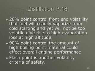 21
Distillation P:18
 20% point control front end volatility
that fuel will readily vaporize from
cold starting and yet will not be too
volatile give rise to high evaporation
loss at high altitude.
 90% point control the amount of
high boiling point material could
effect overall engine performance
 Flash point is another volatility
criteria of safety.
 