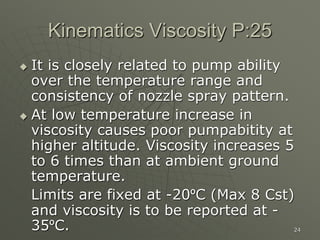 24
Kinematics Viscosity P:25
 It is closely related to pump ability
over the temperature range and
consistency of nozzle spray pattern.
 At low temperature increase in
viscosity causes poor pumpabitity at
higher altitude. Viscosity increases 5
to 6 times than at ambient ground
temperature.
Limits are fixed at -20ºC (Max 8 Cst)
and viscosity is to be reported at -
35ºC.
 