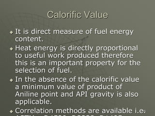 25
Calorific Value
 It is direct measure of fuel energy
content.
 Heat energy is directly proportional
to useful work produced therefore
this is an important property for the
selection of fuel.
 In the absence of the calorific value
a minimum value of product of
Aniline point and API gravity is also
applicable.
 Correlation methods are available i.e.
 