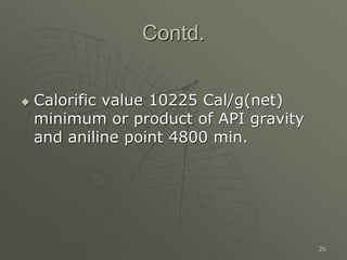 26
Contd.
 Calorific value 10225 Cal/g(net)
minimum or product of API gravity
and aniline point 4800 min.
 