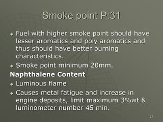 27
Smoke point P:31
 Fuel with higher smoke point should have
lesser aromatics and poly aromatics and
thus should have better burning
characteristics.
 Smoke point minimum 20mm.
Naphthalene Content
 Luminous flame
 Causes metal fatigue and increase in
engine deposits, limit maximum 3%wt &
luminometer number 45 min.
 