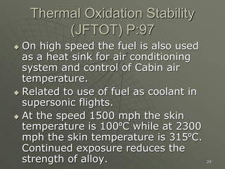 29
Thermal Oxidation Stability
(JFTOT) P:97
 On high speed the fuel is also used
as a heat sink for air conditioning
system and control of Cabin air
temperature.
 Related to use of fuel as coolant in
supersonic flights.
 At the speed 1500 mph the skin
temperature is 100ºC while at 2300
mph the skin temperature is 315ºC.
Continued exposure reduces the
strength of alloy.
 