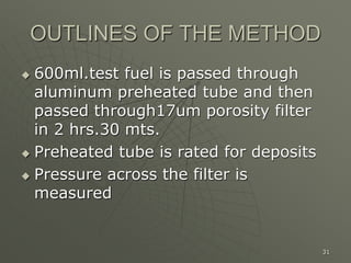 31
OUTLINES OF THE METHOD
 600ml.test fuel is passed through
aluminum preheated tube and then
passed through17um porosity filter
in 2 hrs.30 mts.
 Preheated tube is rated for deposits
 Pressure across the filter is
measured
 