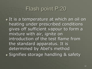 32
Flash point P:20
 It is a temperature at which an oil on
heating under prescribed conditions
gives off sufficient vapour to form a
mixture with air, ignite on
introduction of the test flame from
the standard apparatus. It is
determined by Abel's method
 Signifies storage handling & safety
 