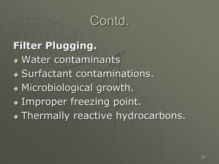 37
Contd.
Filter Plugging.
 Water contaminants
 Surfactant contaminations.
 Microbiological growth.
 Improper freezing point.
 Thermally reactive hydrocarbons.
 