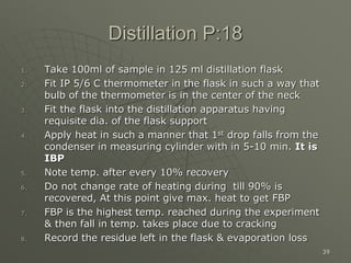 39
Distillation P:18
1. Take 100ml of sample in 125 ml distillation flask
2. Fit IP 5/6 C thermometer in the flask in such a way that
bulb of the thermometer is in the center of the neck
3. Fit the flask into the distillation apparatus having
requisite dia. of the flask support
4. Apply heat in such a manner that 1st drop falls from the
condenser in measuring cylinder with in 5-10 min. It is
IBP
5. Note temp. after every 10% recovery
6. Do not change rate of heating during till 90% is
recovered, At this point give max. heat to get FBP
7. FBP is the highest temp. reached during the experiment
& then fall in temp. takes place due to cracking
8. Record the residue left in the flask & evaporation loss
 