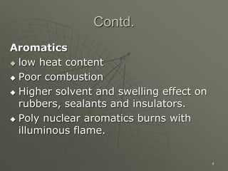 4
Contd.
Aromatics
 low heat content
 Poor combustion
 Higher solvent and swelling effect on
rubbers, sealants and insulators.
 Poly nuclear aromatics burns with
illuminous flame.
 