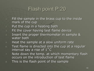 40
Flash point P:20
1. Fill the sample in the brass cup to the inside
mark of the cup
2. Put the cup in a heating bath
3. Fit the cover having test flame device
4. Insert the proper thermometer in sample &
water bath
5. Heat the sample at a slow uniform rate
6. Test flame is directed into the cup at a regular
interval say a rise of 1˚C
7. Note down the temp. at which momentary flash
occurs on the introduction of test flame
8. This is the flash point of the sample
 
