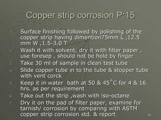 41
Copper strip corrosion P:15
1. Surface finishing followed by polishing of the
copper strip having dimention75mm L ,12.5
mm W ,1.5-3.0 T
2. Wash it with solvent, dry it with filter paper ,
use foresep , should not be hold by finger
3. Take 30 ml of sample in clean test tube
4. Slide copper tube in to the tube & stopper tube
with vent corck
5. Keep it in water bath at 50 & 45˚C for 4 & 16
hrs. as per requirement
6. Take out the strip ,wash with iso-octane
7. Dry it on the pad of filter paper, examine for
tarnish/ corrosion by comparing with ASTM
copper strip corrosion std. & report
 