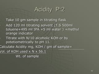 42
Acidity P:2
1. Take 10 gm sample in titrating flask
2. Add 120 ml titrating solvent (T.S 500ml
toluene+495 ml IPA +5 ml water ) +methyl
orange indicator
3. Titrate with N/10 alcoholic KOH or by
potetiometrically to pH 11.
Calculate Acidity mg, KOH / gm of sample=
Vol. of KOH used x N x 56.1
Wt. of sample
 
