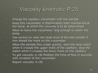 43
Viscosity kinematic P:25
1. Charge the capillary viscometer with the sample
2. Keep this viscometer in thermostatic bath maintained at
the temp. at which the viscosity is to be determined
3. Allow to leave the viscometer long enough to attain the
temp.
4. Use suction to raise the head level of the test sample 5
mm ahead the mark on the viscometer
5. Allow the sample flow under gravity, start the stop watch
when it crosses the upper mark of the capillary, stop the
watch when it crosses the lower mark on the capillary
6. To get viscosity in cSt Multiply the time of flow in seconds
with constant of the viscometer
7. Report viscosity in cSt
 