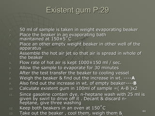 44
Existent gum P:29
1. 50 ml of sample is taken in weight evaporating beaker
2. Place the beaker in an evaporating bath
maintained at 150±5˚C
3. Place an other empty weight beaker in other well of the
apparatus
4. Assemble the hot air jet so that air is spread in whole of
the beaker
5. Flow rate of hot air is kept 1000±150 ml / sec.
6. Allow the sample to evaporate for 30 minutes
7. After the test transfer the beaker to cooling vessel
8. Weigh the beaker & find out the increase in wt. ----A
9. Also find out the increase in wt. of empty beaker----B
10. Calculate existent gum in 100ml of sample =( A-B )x2
11. Since gasoline contain dye, n-heptane wash with 25 ml is
given by swirl to drive off it . Decant & discard n-
heptane, give three washing
12. Keep both beakers in an oven at 150˚C
13. Take out the beaker , cool them, weigh them &
 