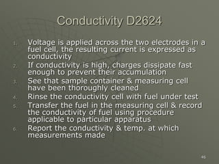 46
Conductivity D2624
1. Voltage is applied across the two electrodes in a
fuel cell, the resulting current is expressed as
conductivity
2. If conductivity is high, charges dissipate fast
enough to prevent their accumulation
3. See that sample container & measuring cell
have been thoroughly cleaned
4. Rinse the conductivity cell with fuel under test
5. Transfer the fuel in the measuring cell & record
the conductivity of fuel using procedure
applicable to particular apparatus
6. Report the conductivity & temp. at which
measurements made
 