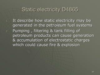 47
Static electricity D4865
1. It describe how static electricity may be
generated in the petroleum fuel systems
2. Pumping , filtering & tank filling of
petroleum products can cause generation
& accumulation of electrostatic charges
which could cause fire & explosion
 