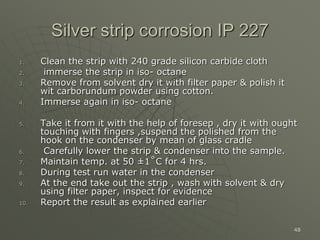 48
Silver strip corrosion IP 227
1. Clean the strip with 240 grade silicon carbide cloth
2. immerse the strip in iso- octane
3. Remove from solvent dry it with filter paper & polish it
wit carborundum powder using cotton.
4. Immerse again in iso- octane
5. Take it from it with the help of foresep , dry it with ought
touching with fingers ,suspend the polished from the
hook on the condenser by mean of glass cradle
6. Carefully lower the strip & condenser into the sample.
7. Maintain temp. at 50 ±1˚C for 4 hrs.
8. During test run water in the condenser
9. At the end take out the strip , wash with solvent & dry
using filter paper, inspect for evidence
10. Report the result as explained earlier
 