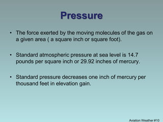 Pressure
• The force exerted by the moving molecules of the gas on
a given area ( a square inch or square foot).
• Standard atmospheric pressure at sea level is 14.7
pounds per square inch or 29.92 inches of mercury.
• Standard pressure decreases one inch of mercury per
thousand feet in elevation gain.
Aviation Weather #10
 