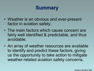 Aviation Weather #80
Summary
• Weather is an obvious and ever-present
factor in aviation safety.
• The main factors which cause concern are
fairly well identified & predictable, and thus
avoidable.
• An array of weather resources are available
to identify and predict these factors, giving
us the opportunity to take action to mitigate
weather-related aviation safety concerns.
 