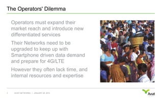 The Operators' DilemmaOperators must expand their market reach and introduce new differentiated servicesTheir Networks need to be upgraded to keep up with Smartphone driven data demand and prepare for 4G/LTEHowever they often lack time, and internal resources and expertiseJANUARY 28, 20103AVIAT NETWORKS   |