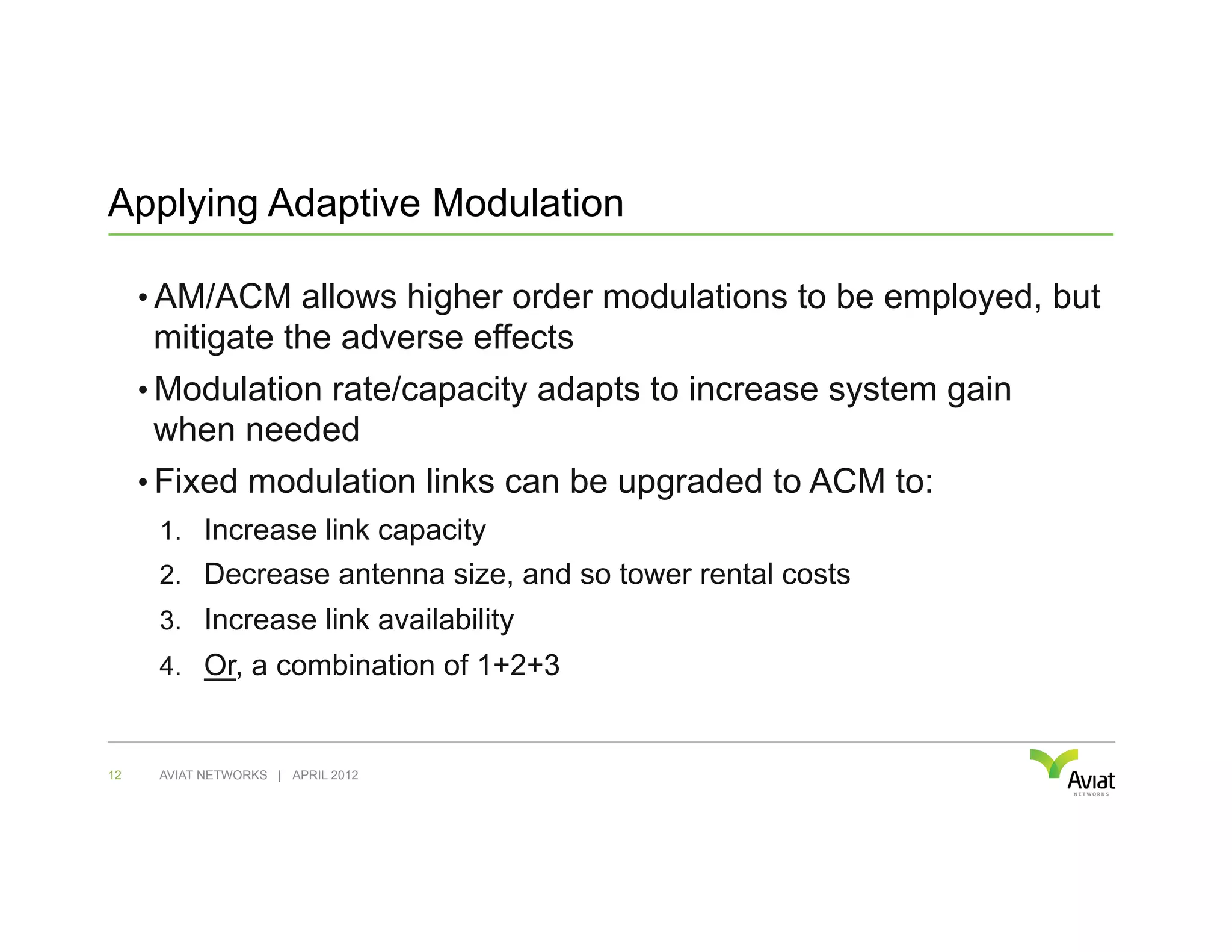 Applying Adaptive Modulation

     •  AM/ACM allows higher order modulations to be employed, but
      mitigate the adverse effects
     •  Modulation rate/capacity adapts to increase system gain
      when needed
     •  Fixed modulation links can be upgraded to ACM to:
      1.  Increase link capacity
      2.  Decrease antenna size, and so tower rental costs
      3.  Increase link availability
      4.  Or, a combination of 1+2+3


12    AVIAT NETWORKS | APRIL 2012
 