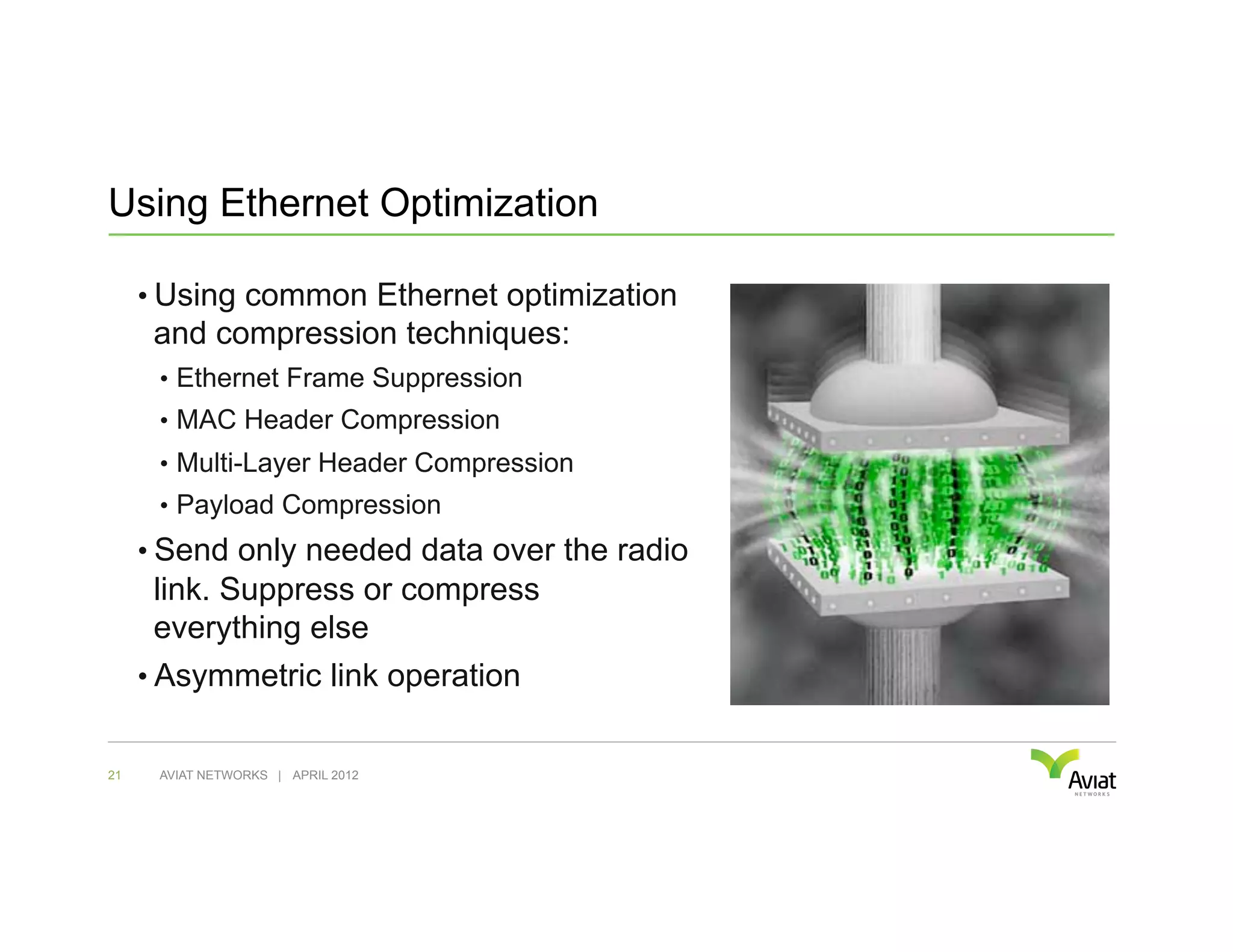 Using Ethernet Optimization

     •  Using common Ethernet optimization
      and compression techniques:
      •  Ethernet Frame Suppression
      •  MAC Header Compression
      •  Multi-Layer Header Compression
      •  Payload Compression
     •  Send only needed data over the radio
      link. Suppress or compress
      everything else
     •  Asymmetric link operation


21    AVIAT NETWORKS | APRIL 2012
 