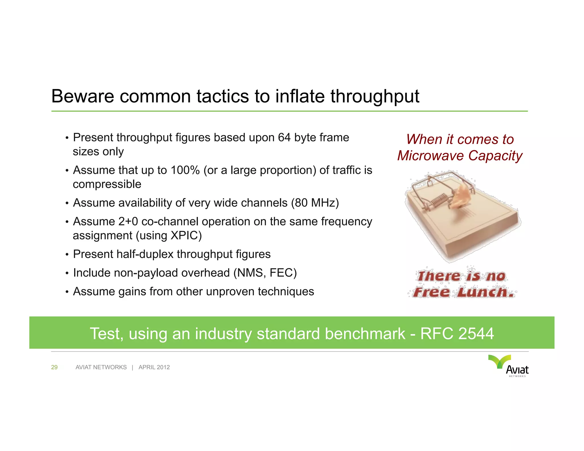 Beware common tactics to inflate throughput

     •  Present throughput figures based upon 64 byte frame             When it comes to
      sizes only                                                       Microwave Capacity
     •  Assume that up to 100% (or a large proportion) of traffic is
      compressible
     •  Assume availability of very wide channels (80 MHz)
     •  Assume 2+0 co-channel operation on the same frequency
      assignment (using XPIC)
     •  Present half-duplex throughput figures
     •  Include non-payload overhead (NMS, FEC)
     •  Assume gains from other unproven techniques



           Test, using an industry standard benchmark - RFC 2544
29     AVIAT NETWORKS | APRIL 2012
 