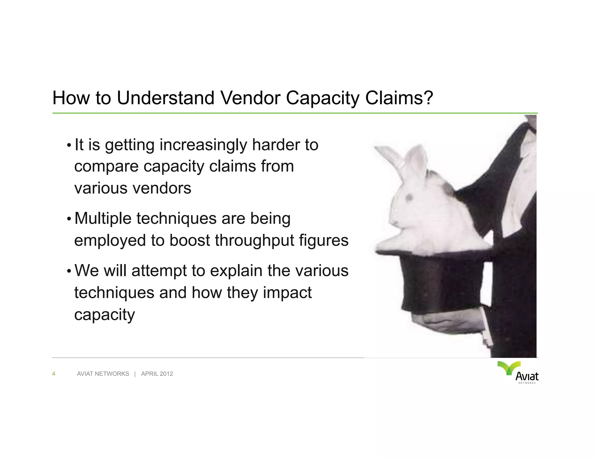 How to Understand Vendor Capacity Claims?

    •  It is getting increasingly harder to
     compare capacity claims from
     various vendors
    •  Multiple techniques are being
     employed to boost throughput figures
    •  We will attempt to explain the various
     techniques and how they impact
     capacity


4    AVIAT NETWORKS | APRIL 2012
 