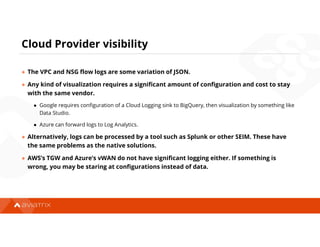 Cloud Provider visibility
● The VPC and NSG flow logs are some variation of JSON.
● Any kind of visualization requires a significant amount of configuration and cost to stay
with the same vendor.
● Google requires configuration of a Cloud Logging sink to BigQuery, then visualization by something like
Data Studio.
● Azure can forward logs to Log Analytics.
● Alternatively, logs can be processed by a tool such as Splunk or other SEIM. These have
the same problems as the native solutions.
● AWS’s TGW and Azure’s vWAN do not have significant logging either. If something is
wrong, you may be staring at configurations instead of data.
 