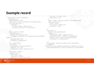 Example record
37
{
"insertId": "12ut1l1fg1wbd6",
"jsonPayload": {
"packets_sent": "8",
"end_time": "2022-01-12T00:57:34.838547102Z",
"src_gke_details": {
"cluster": {
"cluster_name": "gke-istio",
"cluster_location": "us-central1"
}
},
"bytes_sent": "1410",
"src_instance": {
"zone": "us-central1-c",
"vm_name": "gke-gke-istio-default-pool-4405d9b3-
22bq",
"project_id": “x",
"region": "us-central1"
},
"rtt_msec": "0",
"src_vpc": {
"vpc_name": "gke-workload-1",
"project_id": “x",
"subnetwork_name": "gke-istio-1"
},
"reporter": "SRC",
"connection": {
"protocol": 6,
"src_port": 55284,
"dest_ip": "34.123.239.193",
"src_ip": "10.201.0.56",
"dest_port": 443
},
"start_time": "2022-01-12T00:57:34.829503833Z",
"dest_location": {
"asn": 15169,
"continent": "America",
"country": "usa"
}
},
"resource": {
"type": "gce_subnetwork",
"labels": {
"subnetwork_name": "gke-istio-1",
"subnetwork_id": "5399475313982064650",
"project_id": "lexical-period-304315",
"location": "us-central1-c"
}
},
"timestamp": "2022-01-12T00:57:41.274322590Z",
"logName":
"projects/x/logs/compute.googleapis.com%2Fvpc_flows",
"receiveTimestamp": "2022-01-12T00:57:41.274322590Z"
}
 
