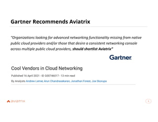 4
Gartner Recommends Aviatrix
4
“Organizations looking for advanced networking functionality missing from native
public cloud providers and/or those that desire a consistent networking console
across multiple public cloud providers, should shortlist Aviatrix”
 