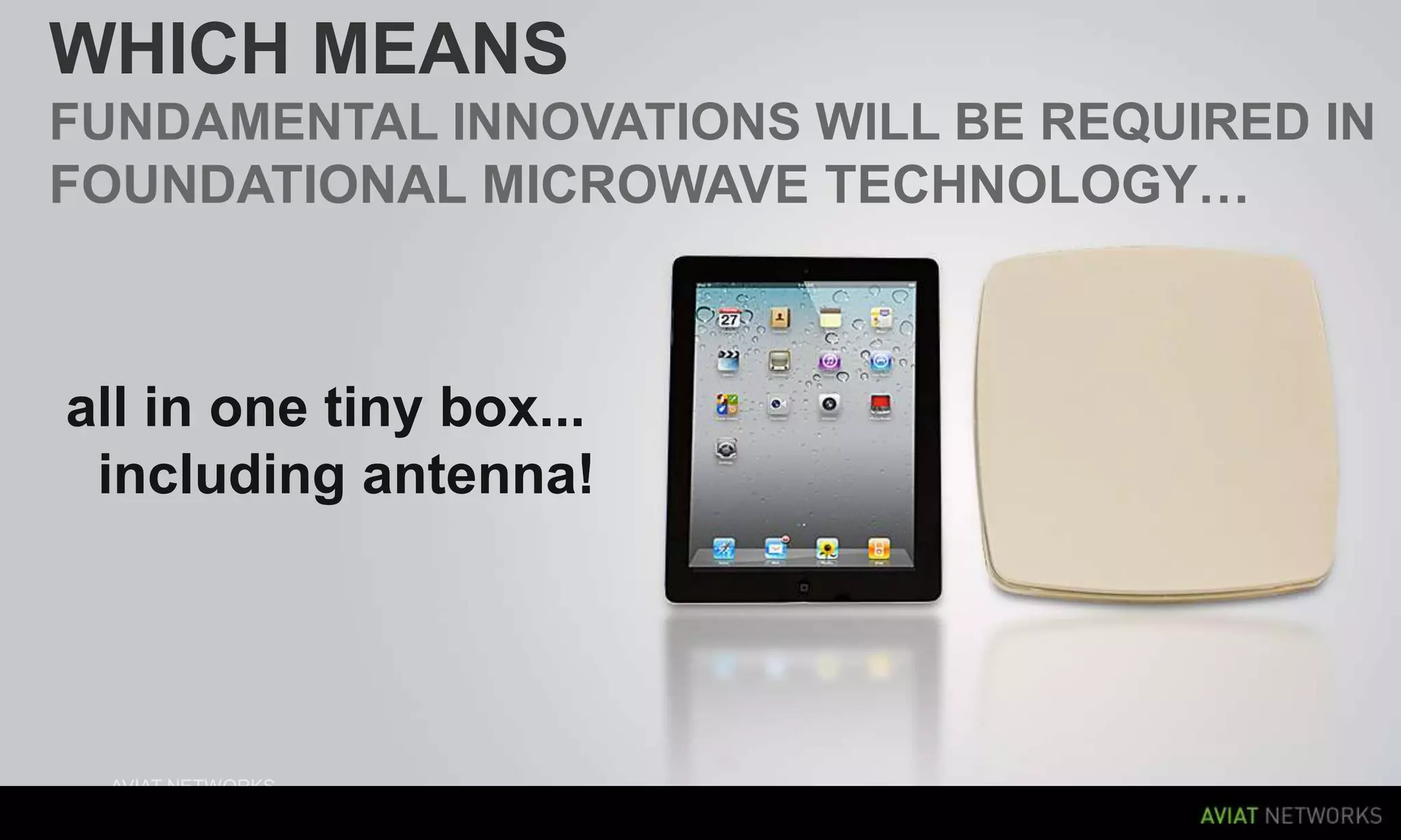 WHICH MEANS
FUNDAMENTAL INNOVATIONS WILL BE REQUIRED IN
FOUNDATIONAL MICROWAVE TECHNOLOGY…

all in one tiny box...
including antenna!

25

AVIAT NETWORKS
FEBRUARY 2012
|

 