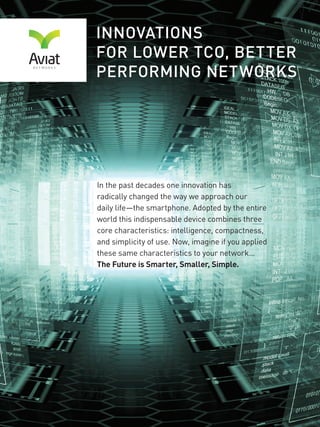 2 AVIAT NETWORKS
INNOVATIONS FOR
LOWER TCO, BETTER
PERFORMING NETWORKS
In the past decade one innovation has
radically changed the way we approach our
daily life—the smartphone. Adopted by the entire
world this indispensable device combines three
core characteristics: intelligence, compactness,
and simplicity of use. Now, imagine if you applied
these same characteristics to your network…
The Future is Smarter, Smaller, Simpler.
 