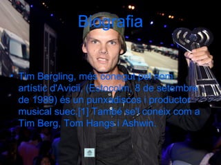 Biografia
• Tim Bergling, més conegut pel nom
artístic d'Avicii, (Estocolm, 8 de setembre
de 1989) és un punxadiscos i productor
musical suec.[1] També se'l coneix com a
Tim Berg, Tom Hangs i Ashwin.
 