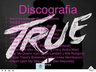 Discografia
• Avicci ha creat els discos següents
• TRUES (2013)
• «Wake Me Up» (con Aloe Blacc)
• «You Make Me» (con Salem Al Fakir)
• «Hey Brother» (con Dan Tyminski)
• «Addicted to You» (con Audra Mae)
• «Dear Boy» (con Mø)
• «Liar Liar» (con Aloe Blacc y Erica Driscoll)
• «Shame On Me» (con Sterling Fox y Audra Mae)
• «Lay Me Down» (con Adam Lambert y Nile Rodgers)
• «Hope There's Someone» (con Linnea Henriksson)
• «Heart Upon My Sleeve» (con Dan Reynolds)
 