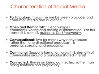 Characteristics of Social Media

• Participatory: It blurs the line between producer and
  consumer, media and audience.

• Open and Democratic: It encourages
  comments, voting and sharing of information. For this
  reason it is seen as authentic and trustworthy.

• Conversational: Two (or more) way conversation
  rather than one-directional broadcast. Is
  personal, specific, and engaging.

• Communal: Supports formation, growth & strength of
  communities around a particular shared interest.

• Connected: Thrives on being connected, rather than
  being territorial and proprietary.
 