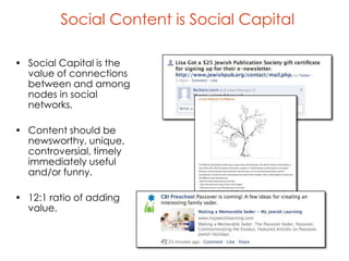 Social Content is Social Capital

• Social Capital is the
  value of connections
  between and among
  nodes in social
  networks.

• Content should be
  newsworthy, unique,
  controversial, timely
  immediately useful
  and/or funny.

• 12:1 ratio of adding
  value.
 