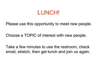LUNCH!
Please use this opportunity to meet new people.

Choose a TOPIC of interest with new people.

Take a few minutes to use the restroom, check
email, stretch, then get lunch and join us again.
 