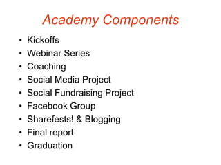 Academy Components
•   Kickoffs
•   Webinar Series
•   Coaching
•   Social Media Project
•   Social Fundraising Project
•   Facebook Group
•   Sharefests! & Blogging
•   Final report
•   Graduation
 