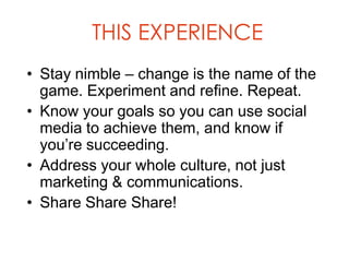 THIS EXPERIENCE
• Stay nimble – change is the name of the
  game. Experiment and refine. Repeat.
• Know your goals so you can use social
  media to achieve them, and know if
  you’re succeeding.
• Address your whole culture, not just
  marketing & communications.
• Share Share Share!
 