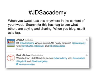 #JDSacademy
When you tweet, use this anywhere in the content of
your tweet. Search for this hashtag to see what
others are saying and sharing. When you blog, use it
as a tag.
 