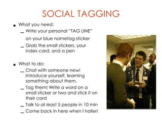 SOCIAL TAGGING
• What you need:
  – Write your personal “TAG LINE”
       on your blue nametag sticker
   – Grab the small stickers, your
     index card, and a pen


• What to do:
  – Chat with someone new!
    Introduce yourself, learning
       something about them.
   –   Tag them! Write a word on a
       small sticker or two and stick it on
       their card
   –   Talk to at least 5 people in 10 min
   –   Come back in here when I holler!
 
