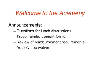 Welcome to the Academy
Announcements:
  – Questions for lunch discussions
  – Travel reimbursement forms
  – Review of reimbursement requirements
  – Audio/video waiver
 