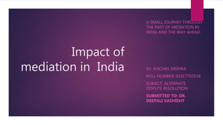 Impact of
mediation in India
A SMALL JOURNEY THROUGH
THE PAST OF MEDIATION IN
INDIA AND THE WAY AHEAD.
BY: AVICHAL MISHRA
ROLL NUMBER: 02417703518
SUBJECT: ALTERNATE
DISPUTE RESOLUTION
SUBMITTED TO: DR.
DEEPALI VASHISHT
 