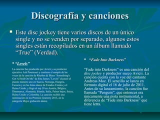 Discografía y cancionesDiscografía y canciones
 Este disc jockey tiene varios discos de un únicoEste disc jockey tiene varios discos de un único
single y no se venden por separado, algunos estossingle y no se venden por separado, algunos estos
singles están recopilados en un álbum llamadosingles están recopilados en un álbum llamado
“True” (Verdad).“True” (Verdad).
 “Levels”
La canción fue producida por Avicii y su productor
ejecutivo Ash Pournouri y contiene el sample de las
voces de la canción de Rhythm & Blues “Something's
Got A Hold On Me” de Etta James.”Levels” alcanzó el
puesto número uno en Suecia, Noruega, Hungría,
Escocia y en las listas dance de Estados Unidos y el
Reino Unido, y llegó al top 10 en Austria, Bélgica,
Dinamarca, Alemania, Irlanda, Italia, Países bajos, Suiza,
Reino Unido y Colombia. La canción recibió una
nominación en los Premios Grammy 2013, en la
categoría Mejor grabación dance.
 ““Fade Into Darkness”Fade Into Darkness”
“Fade into Darkness” es una canción del
disc jockey y productor sueco Avicii. La
canción cuenta con la voz del cantante
Andreas Moe. El sencillo se lanzo en
formato digital el 16 de julio de 2011.
Antes de su lanzamiento, la canción fue
llamada “Penguin”, que entonces era
únicamente una pista instrumental, a
diferencia de “Fade into Darkness” que
tiene letra.
 