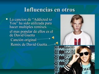 Influencias en otrosInfluencias en otros
 La cancion de “Addicted toLa cancion de “Addicted to
You” ha sido utilizada paraYou” ha sido utilizada para
hacer multiples remixes.hacer multiples remixes.
el mas popular de ellos es elel mas popular de ellos es el
de David Guettade David Guetta
Canción originalCanción original
Remix de David GuettaRemix de David Guetta
 