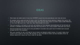 IDEAS
• ONE THING WE WERE SURE OF WAS THAT AVICII’S NAME WAS HIS MAIN BRAND AND THEN HIS FACE.
• SO BARING THIS IN MIND WE HAD TO FIND A WAY TO KEEP BOTH IN FOCUS WITHOUT IT BEING TOO MUCH. SO
WHAT WE DECIDED WAS TO PUT HIS NAME IN BIG AND ADD HIS OWN LOGO TO MAKE IT SEEM MORE PERSONAL
TO THE FANS. BECAUSE ONLY THEM WILL TRULY RECOGNISE THE LOGO.
• THEN WE WANTED A PICTURE OF HIS FACE, BUT INSTEAD OF THE ORIGINAL BACKGROUND OF THE PICTURE WE
WANTED A DIFFERENT BACKGROUND AND FADE THE FACE INTO IT, SO IT ALSO DOESN’T BECOME TOO MUCH.
• OUR BACKGROUND PICTURE HAD TO INCLUDE BRIGHT COLOURS AND LIGHT THAT FIT WITHIN OUR COLOUR
SCHEME OR DJ TYPE GADGETS.
• WE ALSO WANTED TO USE A PICTURE OF HIM IN WHICH HE SEEMED MORE CASUAL, TO MAKE IT SEEM THAT
AGAIN IT WAS AIMED AT HIS FANS. WE WANTED TO USE A PICTURE IN WHICH HE WAS WEARING WHAT HE
WOULD WEAR ON A USUAL DAY OR AT ONE OF HIS GIGS.
 