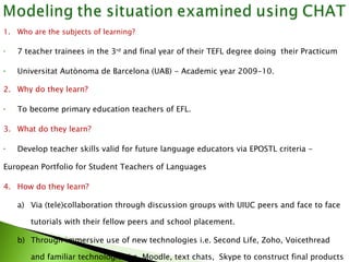 1. Who are the subjects of learning?  7 teacher trainees in the 3 rd  and final year of their TEFL degree  doing  their  Practicum  Universitat Autònoma de Barcelona (UAB) - Academic year 2009-10. 2.  Why do they learn? To become primary education teachers of EFL. 3. What do they learn? Develop t eacher skills  valid for  future language educators via EPOSTL criteria -  European Portfolio for Student Teachers of Languages 4.  How do they learn? a) Via  (tele)collaboration  through discussion groups  with UIUC peers and face to face  tutorials with their fellow peers and school placement. b) Through immersive use of new technologies i.e. Second Life, Zoho, Voicethread  and familiar technologies i.e. Moodle, text chats,  Skype to construct final products  required for the course: design and implementation of a  teaching sequence Design, implementation and evaluation of a  podcast and sequence of activities 