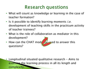What will count as knowledge or learning in the case of teacher formation? Is it possible to identify learning moments  i.e.  development of teaching skills in the practicum activity of teacher trainees? What is the role of collaboration as mediator in this development? How can the CHAT model be used to answer this questions? Longitudinal situated qualitative research - Aims to examine the learning process in all its length and complexity. Sees learning as development through active participation and internalization 