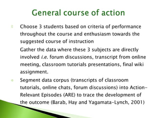 Choose 3 students based on criteria of performance throughout the course and enthusiasm towards the suggested course of instruction Gather the data where these 3 subjects are directly involved  i.e . forum discussions, transcript from online meeting, classroom tutorials presentations, final wiki assignment. Segment data corpus (transcripts of classroom tutorials, online chats, forum discussions) into Action-Relevant Episodes (ARE) to trace the development of the outcome (Barab, Hay and Yagamata-Lynch, 2001) 