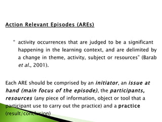 Action Relevant Episodes (AREs) “ activity occurrences that are judged to be a significant  happening in the learning context, and are delimited by  a change in theme, activity, subject or resources” (Barab  et al. , 2001). Each ARE should be comprised by an  initiator , an  issue at hand (main focus of the episode) , the  participants, resources  (any piece of information, object or tool that a participant use to carry out the practice) and a  practice  (result/conclusion) 